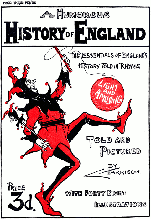 Front Cover PRICE: THREE PENCE A Humorous History of England The essentials of England’s History Told in Rhyme Light and Amusing Told and Pictured By C. Harrison. Price 3d. With Forty Eight Illustrations