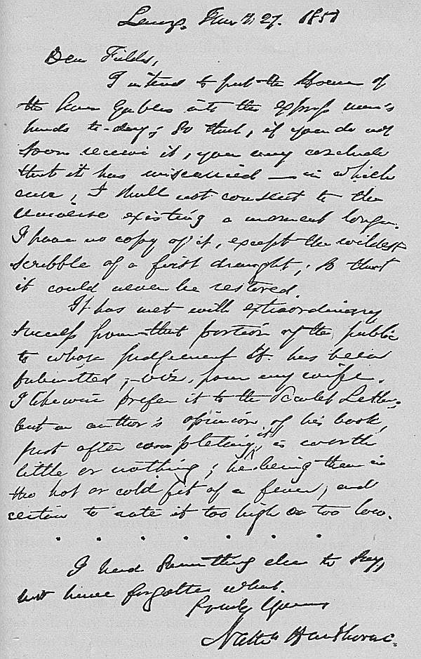 Lenox, January 27. 1851 Dear Fields,  I intend to put the House of the Seven Gables into the express man's hands to-day; so that, if you do not soon receive it, you may conclude that it has miscarried—in which case, I shall not consent to the Universe existing a moment longer. I have no copy of it, except the wildest scribble of a first draught; so that it could never be restored.  It has met with extraordinary success from that portion of the public to whose judgement it has been submitted, viz. from my wife. I likewise prefer it to the Scarlet Letter; but an author's opinion of his book, just after completing it, is worth little or nothing; he being then in the hot or cold fit of a fever, and certain to rate it too high or too low.  I had something else to say, but have forgotten what.  Truly Yours, Nathn Hawthorne.