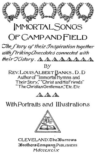 Immortal Songs Of Camp and Field The Story of their Inspiration together with Striking Anecdotes connected with their History. By Rev. Louis Albert Banks, D.D. Author of Immortal Hymns and Their Story," "Christ and His Friends" "The Christian Gentleman," Etc. Etc. With Portraits and Illustrations CLEVELAND: The Burrows Brothers Company, Publishers Mdcccxcix Immortal Songs Of Camp and Field The Story of their Inspiration together with Striking Anecdotes connected with their History. By Rev. Louis Albert Banks, D.D. Author of Immortal Hymns and Their Story, "Christ and His Friends" "The Christian Gentleman," Etc. Etc. With Portraits and Illustrations CLEVELAND: The Burrows Brothers Company, Publishers Mdcccxcix