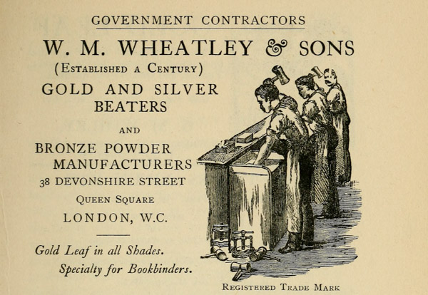 GOVERNMENT CONTRACTORS W. M. WHEATLEY & SONS (Established a Century) GOLD AND SILVER BEATERS AND BRONZE POWDER MANUFACTURERS 38 DEVONSHIRE STREET Queen Square LONDON, W. C. Gold Leaf in all Shades. Specialty for Bookbinders. Registered Trade Mark