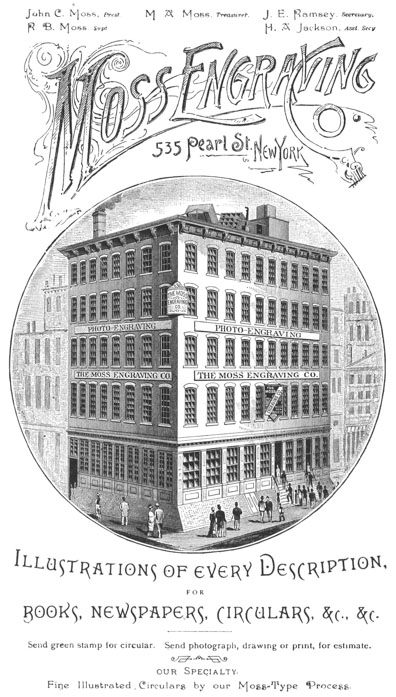 John C. Moss, Prest. R. B. Moss, Supt. M. A. Moss, Treasurer. J. E. Ramsey, Secretary. H. A. Jackson, Asst. Secy. Moss Engraving Co. 535 Pearl St., New York Illustrations of every Description, FOR BOOKS, NEWSPAPERS, CIRCULARS, &c., &c. Send green stamp for circular. Send photograph, drawing or print, for estimate. our Specialty. Fine Illustrated Circulars by our Moss-Type Process.
