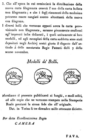 3. Che all'epoca in cui comincierà la distribuzione della nuova carta filagranata cesserà l'uso della carta bollata non filagranata; e che i foglj rimanenti della medesima potranno essere cangiati contro altrettanti della nuova con filagrana.  I diversi bolli che verranno apposti sovra la carta provvisionale non filagranata, saranno pienamente conformi agl'impronti infra delineati, i quali unitamente ai loro modelli, ed agli esemplari della carta suddetta sono stati depositati negli Archivj nostri giusta il disposto dall'articolo 2' delle mentovate Regie Patenti delli 7 dello scorso novembre.  Modelli de' Bolli.  Mandiamo il presente pubblicarsi ai luoghi, e modi soliti, ed alle copie che ne verranno stampate nella Stamperia Reale prestarsi la stessa fede che all'originale.  Dat. in Torino li tre dicembre mille ottocento diciotto.   Per detta Eccellentissima Regia  CAMERA  FAVA.