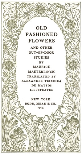 OLD FASHIONED FLOWERS  AND OTHER OUT-OF-DOOR STUDIES  BY  MAURICE MAETERLINCK  TRANSLATED BY ALEXANDER TEIXEIRA DE MATTOS  ILLUSTRATED  NEW YORK DODD, MEAD & CO. 1905