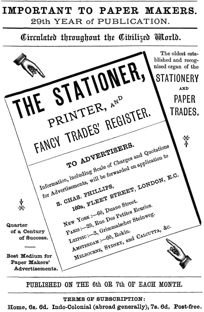 IMPORTANT TO PAPER MAKERS. 29th YEAR of PUBLICATION. Circulated throughout the Civilized World. The oldest established and recognised organ of the STATIONERY AND PAPER TRADES. THE STATIONER, PRINTER, AND FANCY TRADES’ REGISTER. TO ADVERTISERS. information, including Scale of Charges and Quotations for Advertisements, will be forwarded on application to S. CHAS. PHILLIPS, 160a, FLEET STREET, LONDON, E.C. NEW YORK:—60, Duane Street. PARIS:—29, Rue Des Petites Ecuries. LEIPSIC:—3, Grimmaischer Steinweg. AMSTERDAM:—60, Rokin. MELBOURNE, SYDNEY, and CALCUTTA, &c. Quarter of a Century of Success. Best Medium for Paper Makers’ Advertisements. PUBLISHED ON THE 6th OR 7th OF EACH MONTH. TERMS OF SUBSCRIPTION: Home, 6s. 6d. Indo-Colonial (abroad generally), 7s. 6d. Post-free.
