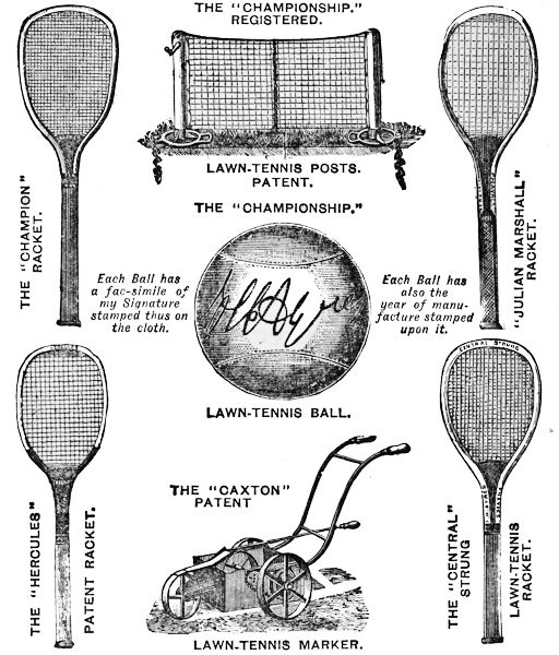THE “CHAMPIONSHIP.” REGISTERED. LAWN-TENNIS POSTS. PATENT. THE “CHAMPION” RACKET. “JULIAN MARSHALL” RACKET. THE “CHAMPIONSHIP.” LAWN TENNIS BALL. Each Ball has a fac-simile of my Signature stamped thus on the cloth. Each Ball has also the year of manufacture stamped upon it. THE “CAXTON” PATENT LAWN-TENNIS MARKER. THE “HERCULES” PATENT RACKET. THE “CENTRAL” STRUNG LAWN-TENNIS RACKET.