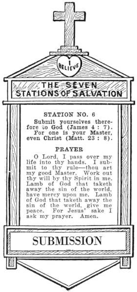 Diagram of Station No. 6. Submission. Submit yourselves therefore to God (James 4:7). For one is your Master, even Christ (Matt. 23:8). PRAYER O Lord, I pass over my life into thy hands. I submit to thy rule—thou art my good Master. Work out thy will by thy Spirit in me. Lamb of God that taketh away the sin of the world, have mercy upon me. Lamb of God that taketh away the sin of the world, give me peace. For Jesus' sake I ask my prayer. Amen.
