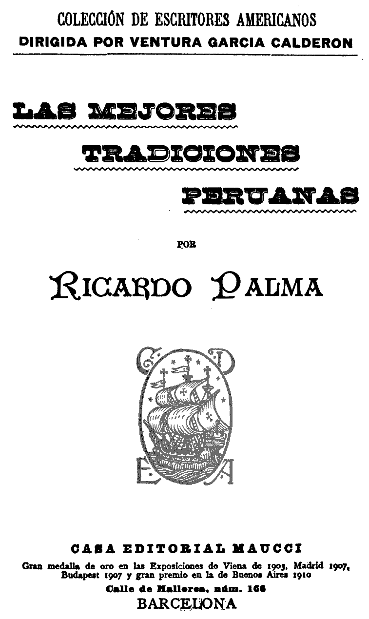 COLECCIÓN DE ESCRITORES AMERICANOS DIRIGIDA POR VENTURA GARCIA CALDERON  LAS MEJORES TRADICIONES PERUANAS  POR  Ricardo Palma  CASA EDITORIAL MAUCCI  Gran medalla de oro en las Exposiciones de Viena de 1903, Madrid 1907, Budapest 1907 y gran premio en la de Buenos Aires 1910  Calle de Mallorca, núm. 166  BARCELONA